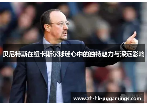 贝尼特斯在纽卡斯尔球迷心中的独特魅力与深远影响