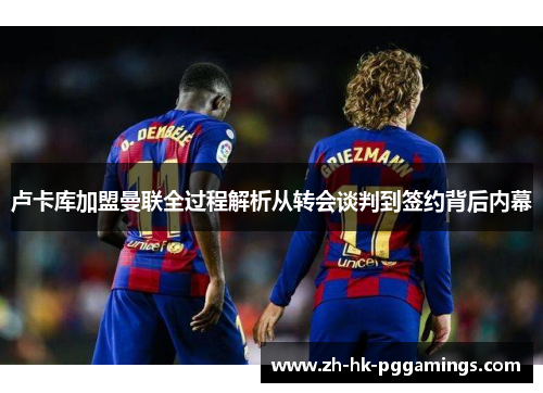 卢卡库加盟曼联全过程解析从转会谈判到签约背后内幕